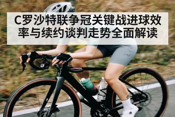 C罗沙特联争冠关键战进球效率与续约谈判走势全面解读
